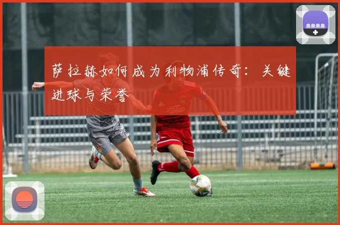 萨拉赫如何成为利物浦传奇：关键进球与荣誉