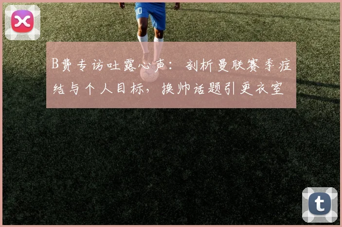 B费专访吐露心声：剖析曼联赛季症结与个人目标，换帅话题引更衣室思考