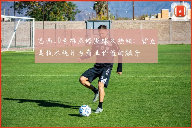 巴西10号维尼修斯球衣热销：背后是技术统计与商业价值的飙升