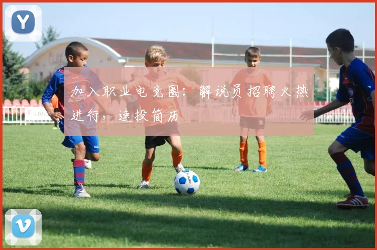 加入职业电竞圈：解说员招聘火热进行，速投简历