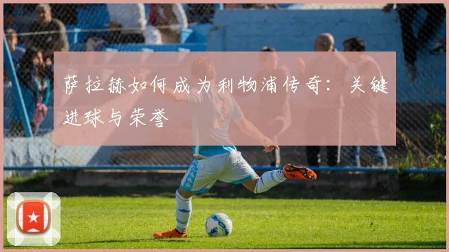 萨拉赫如何成为利物浦传奇：关键进球与荣誉