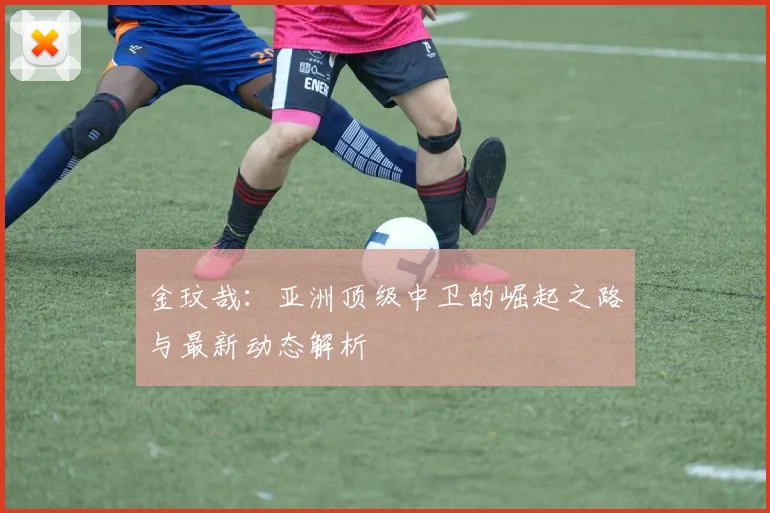 金玟哉：亚洲顶级中卫的崛起之路与最新动态解析