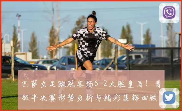 巴萨女足欧冠客场6-2大胜皇马！晋级半决赛形势分析与精彩集锦回顾
