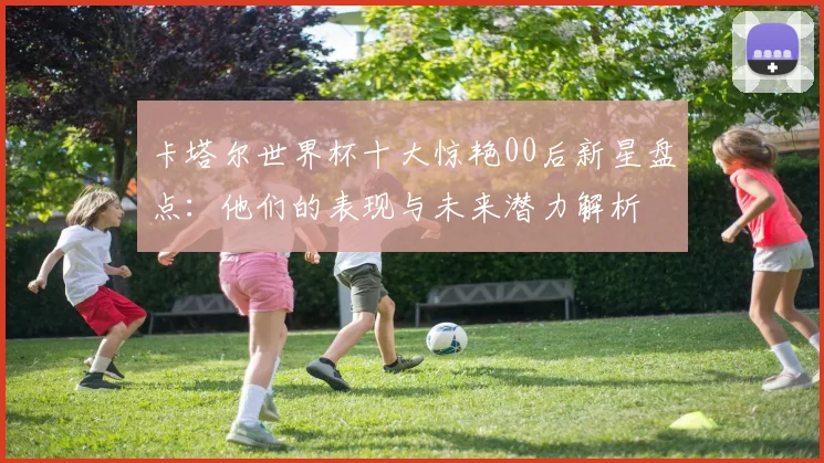 卡塔尔世界杯十大惊艳00后新星盘点：他们的表现与未来潜力解析
