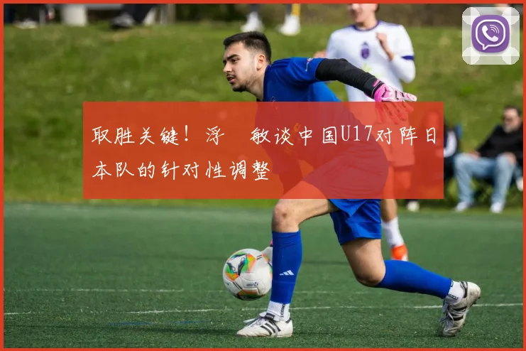 取胜关键！浮嶋敏谈中国U17对阵日本队的针对性调整