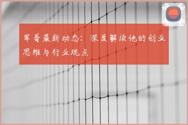 军哥最新动态：深度解读他的创业思维与行业观点