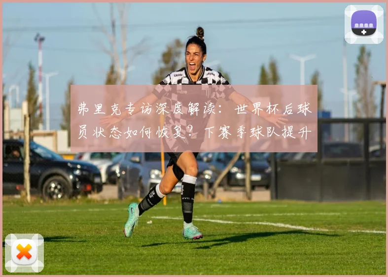弗里克专访深度解读：世界杯后球员状态如何恢复？下赛季球队提升计划曝光