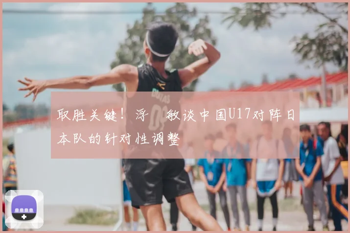 取胜关键！浮嶋敏谈中国U17对阵日本队的针对性调整