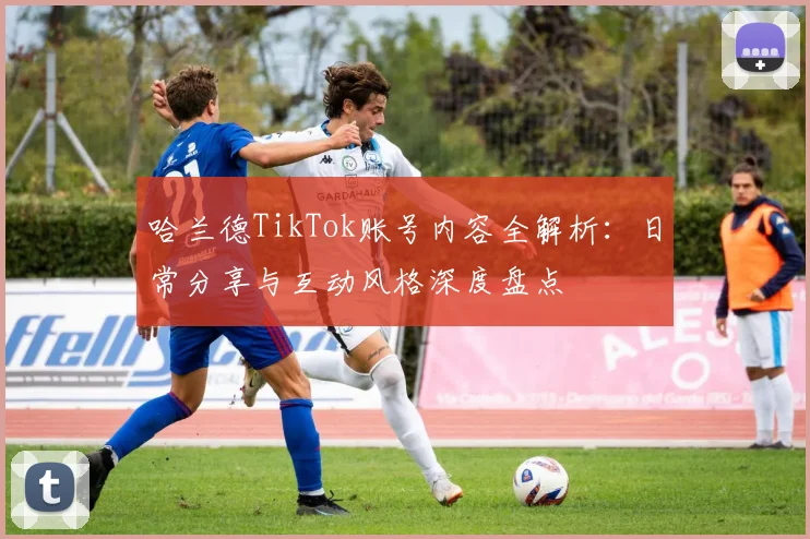 哈兰德TikTok账号内容全解析：日常分享与互动风格深度盘点