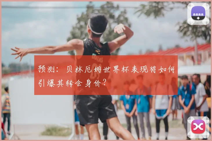 预测:贝林厄姆世界杯表现将如何引爆其转会身价?