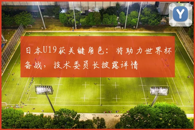 日本U19获关键角色：将助力世界杯备战，技术委员长披露详情