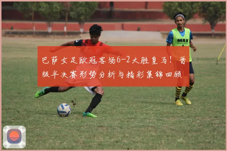 巴萨女足欧冠客场6-2大胜皇马！晋级半决赛形势分析与精彩集锦回顾