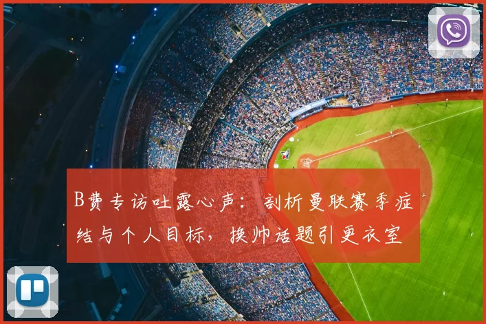 B费专访吐露心声：剖析曼联赛季症结与个人目标，换帅话题引更衣室思考