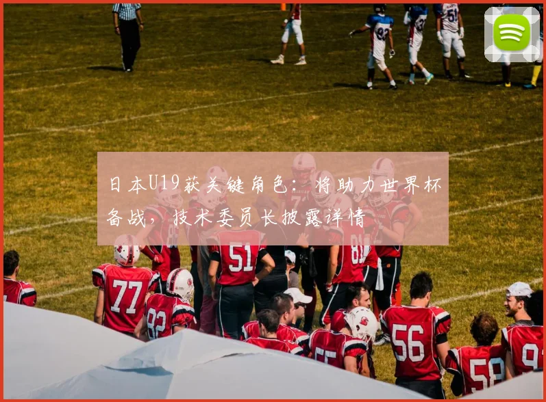 日本U19获关键角色：将助力世界杯备战，技术委员长披露详情